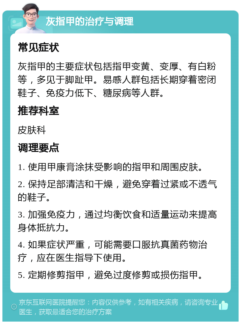 灰指甲的治疗与调理 常见症状 灰指甲的主要症状包括指甲变黄、变厚、有白粉等，多见于脚趾甲。易感人群包括长期穿着密闭鞋子、免疫力低下、糖尿病等人群。 推荐科室 皮肤科 调理要点 1. 使用甲康膏涂抹受影响的指甲和周围皮肤。 2. 保持足部清洁和干燥，避免穿着过紧或不透气的鞋子。 3. 加强免疫力，通过均衡饮食和适量运动来提高身体抵抗力。 4. 如果症状严重，可能需要口服抗真菌药物治疗，应在医生指导下使用。 5. 定期修剪指甲，避免过度修剪或损伤指甲。