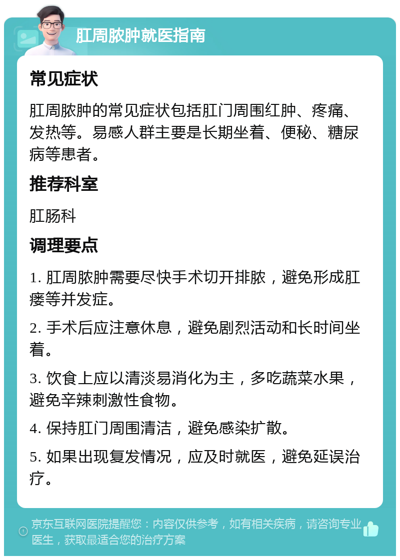 肛周脓肿就医指南 常见症状 肛周脓肿的常见症状包括肛门周围红肿、疼痛、发热等。易感人群主要是长期坐着、便秘、糖尿病等患者。 推荐科室 肛肠科 调理要点 1. 肛周脓肿需要尽快手术切开排脓，避免形成肛瘘等并发症。 2. 手术后应注意休息，避免剧烈活动和长时间坐着。 3. 饮食上应以清淡易消化为主，多吃蔬菜水果，避免辛辣刺激性食物。 4. 保持肛门周围清洁，避免感染扩散。 5. 如果出现复发情况，应及时就医，避免延误治疗。