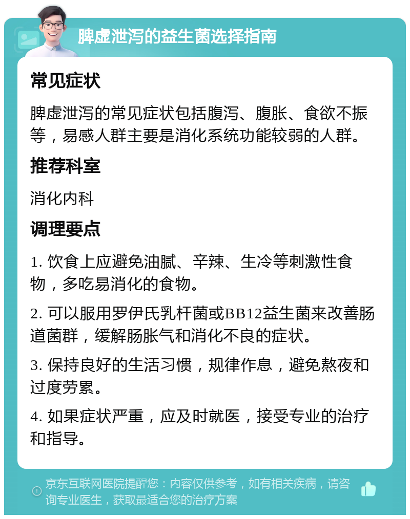 脾虚泄泻的益生菌选择指南 常见症状 脾虚泄泻的常见症状包括腹泻、腹胀、食欲不振等，易感人群主要是消化系统功能较弱的人群。 推荐科室 消化内科 调理要点 1. 饮食上应避免油腻、辛辣、生冷等刺激性食物，多吃易消化的食物。 2. 可以服用罗伊氏乳杆菌或BB12益生菌来改善肠道菌群，缓解肠胀气和消化不良的症状。 3. 保持良好的生活习惯，规律作息，避免熬夜和过度劳累。 4. 如果症状严重，应及时就医，接受专业的治疗和指导。