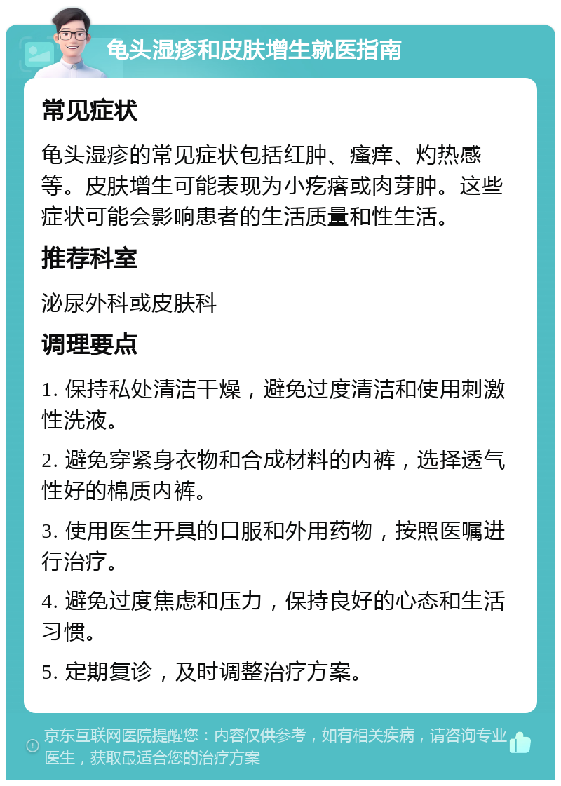 龟头湿疹和皮肤增生就医指南 常见症状 龟头湿疹的常见症状包括红肿、瘙痒、灼热感等。皮肤增生可能表现为小疙瘩或肉芽肿。这些症状可能会影响患者的生活质量和性生活。 推荐科室 泌尿外科或皮肤科 调理要点 1. 保持私处清洁干燥，避免过度清洁和使用刺激性洗液。 2. 避免穿紧身衣物和合成材料的内裤，选择透气性好的棉质内裤。 3. 使用医生开具的口服和外用药物，按照医嘱进行治疗。 4. 避免过度焦虑和压力，保持良好的心态和生活习惯。 5. 定期复诊，及时调整治疗方案。