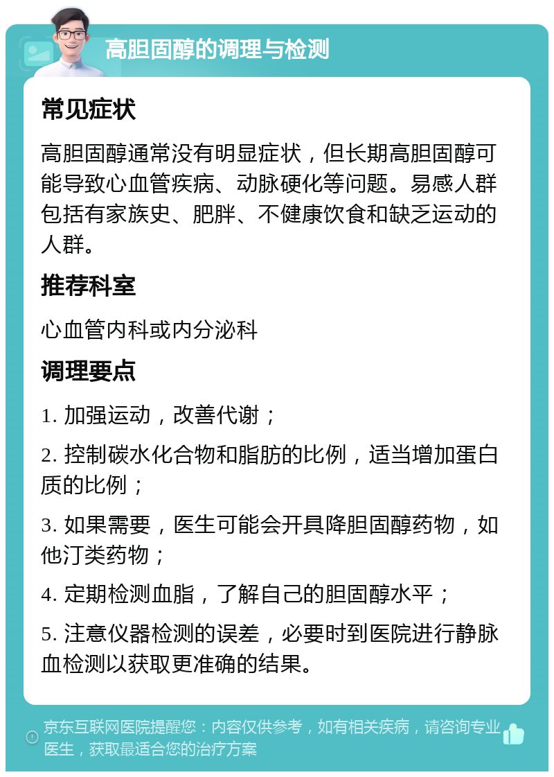 高胆固醇的调理与检测 常见症状 高胆固醇通常没有明显症状，但长期高胆固醇可能导致心血管疾病、动脉硬化等问题。易感人群包括有家族史、肥胖、不健康饮食和缺乏运动的人群。 推荐科室 心血管内科或内分泌科 调理要点 1. 加强运动，改善代谢； 2. 控制碳水化合物和脂肪的比例，适当增加蛋白质的比例； 3. 如果需要，医生可能会开具降胆固醇药物，如他汀类药物； 4. 定期检测血脂，了解自己的胆固醇水平； 5. 注意仪器检测的误差，必要时到医院进行静脉血检测以获取更准确的结果。