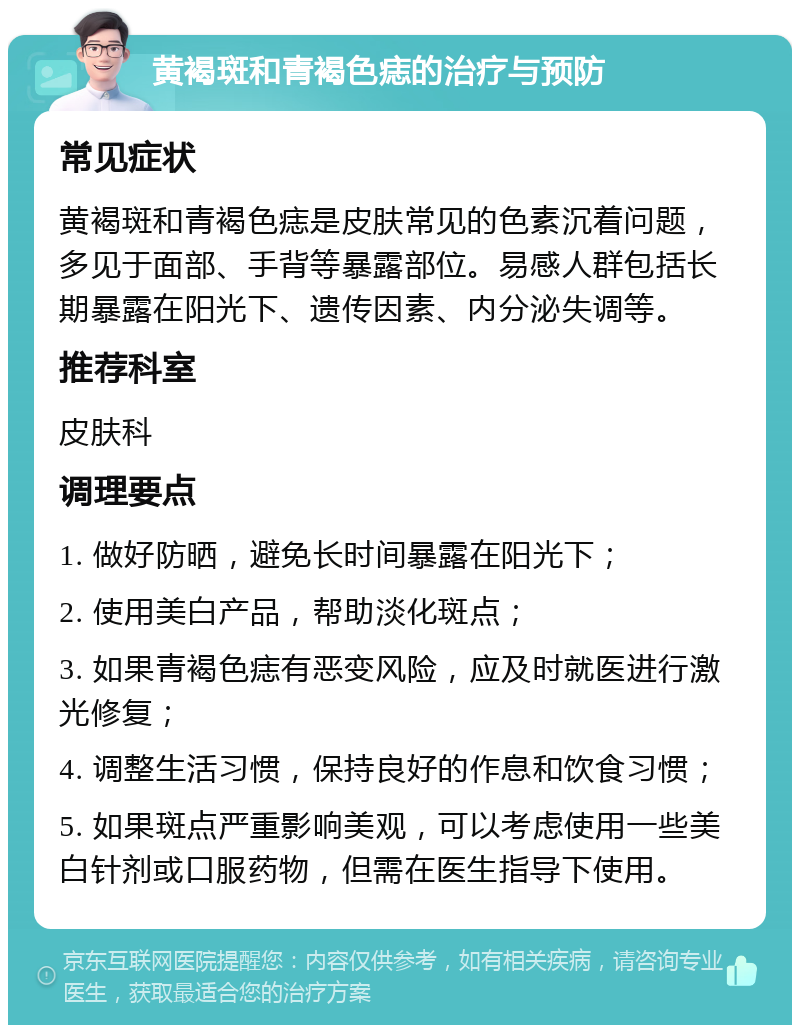 黄褐斑和青褐色痣的治疗与预防 常见症状 黄褐斑和青褐色痣是皮肤常见的色素沉着问题，多见于面部、手背等暴露部位。易感人群包括长期暴露在阳光下、遗传因素、内分泌失调等。 推荐科室 皮肤科 调理要点 1. 做好防晒，避免长时间暴露在阳光下； 2. 使用美白产品，帮助淡化斑点； 3. 如果青褐色痣有恶变风险，应及时就医进行激光修复； 4. 调整生活习惯，保持良好的作息和饮食习惯； 5. 如果斑点严重影响美观，可以考虑使用一些美白针剂或口服药物，但需在医生指导下使用。