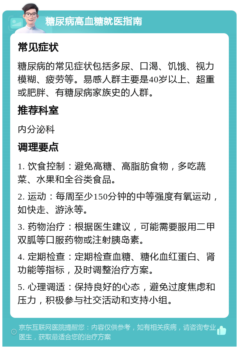 糖尿病高血糖就医指南 常见症状 糖尿病的常见症状包括多尿、口渴、饥饿、视力模糊、疲劳等。易感人群主要是40岁以上、超重或肥胖、有糖尿病家族史的人群。 推荐科室 内分泌科 调理要点 1. 饮食控制：避免高糖、高脂肪食物，多吃蔬菜、水果和全谷类食品。 2. 运动：每周至少150分钟的中等强度有氧运动，如快走、游泳等。 3. 药物治疗：根据医生建议，可能需要服用二甲双胍等口服药物或注射胰岛素。 4. 定期检查：定期检查血糖、糖化血红蛋白、肾功能等指标，及时调整治疗方案。 5. 心理调适：保持良好的心态，避免过度焦虑和压力，积极参与社交活动和支持小组。