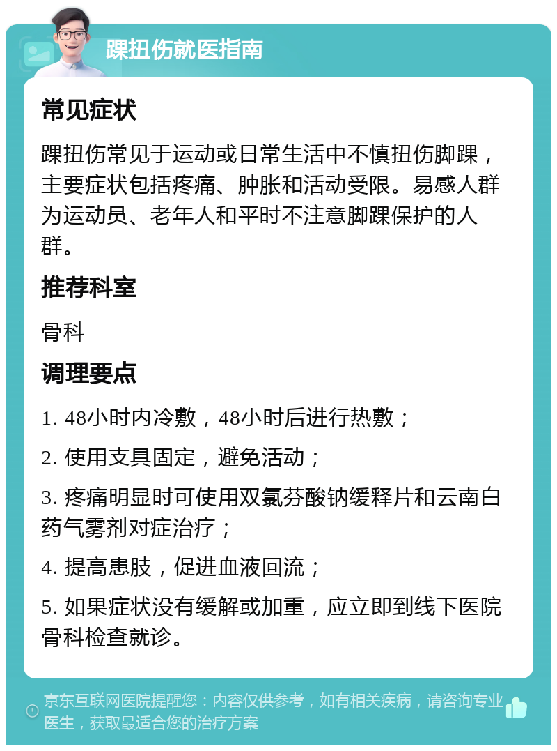 踝扭伤就医指南 常见症状 踝扭伤常见于运动或日常生活中不慎扭伤脚踝，主要症状包括疼痛、肿胀和活动受限。易感人群为运动员、老年人和平时不注意脚踝保护的人群。 推荐科室 骨科 调理要点 1. 48小时内冷敷，48小时后进行热敷； 2. 使用支具固定，避免活动； 3. 疼痛明显时可使用双氯芬酸钠缓释片和云南白药气雾剂对症治疗； 4. 提高患肢，促进血液回流； 5. 如果症状没有缓解或加重，应立即到线下医院骨科检查就诊。