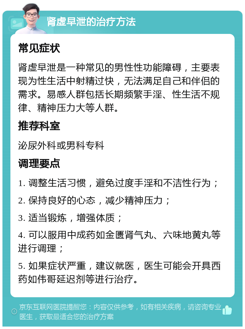 肾虚早泄的治疗方法 常见症状 肾虚早泄是一种常见的男性性功能障碍，主要表现为性生活中射精过快，无法满足自己和伴侣的需求。易感人群包括长期频繁手淫、性生活不规律、精神压力大等人群。 推荐科室 泌尿外科或男科专科 调理要点 1. 调整生活习惯，避免过度手淫和不洁性行为； 2. 保持良好的心态，减少精神压力； 3. 适当锻炼，增强体质； 4. 可以服用中成药如金匮肾气丸、六味地黄丸等进行调理； 5. 如果症状严重，建议就医，医生可能会开具西药如伟哥延迟剂等进行治疗。