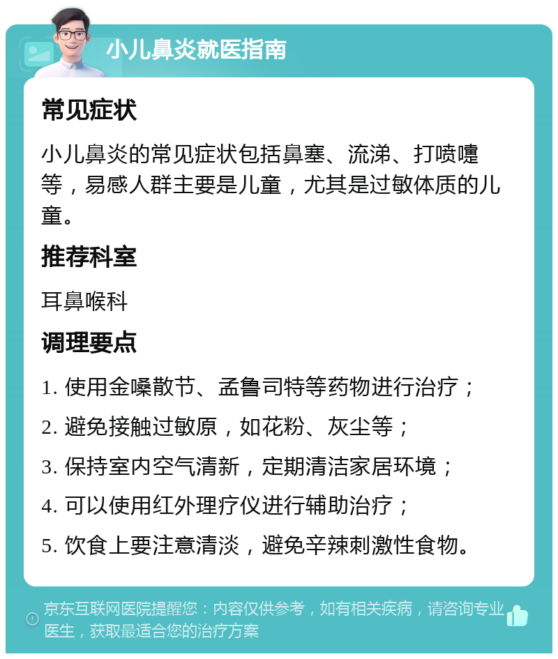 小儿鼻炎就医指南 常见症状 小儿鼻炎的常见症状包括鼻塞、流涕、打喷嚏等，易感人群主要是儿童，尤其是过敏体质的儿童。 推荐科室 耳鼻喉科 调理要点 1. 使用金嗓散节、孟鲁司特等药物进行治疗； 2. 避免接触过敏原，如花粉、灰尘等； 3. 保持室内空气清新，定期清洁家居环境； 4. 可以使用红外理疗仪进行辅助治疗； 5. 饮食上要注意清淡，避免辛辣刺激性食物。