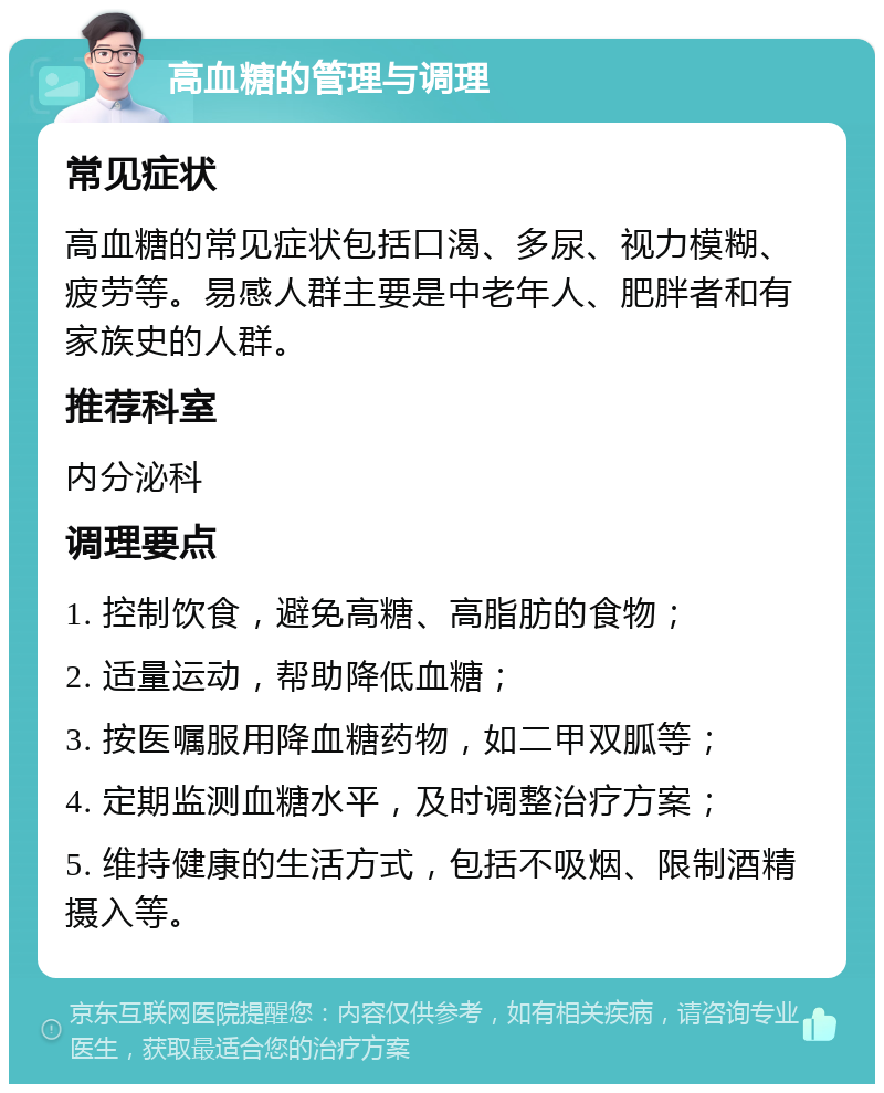 高血糖的管理与调理 常见症状 高血糖的常见症状包括口渴、多尿、视力模糊、疲劳等。易感人群主要是中老年人、肥胖者和有家族史的人群。 推荐科室 内分泌科 调理要点 1. 控制饮食，避免高糖、高脂肪的食物； 2. 适量运动，帮助降低血糖； 3. 按医嘱服用降血糖药物，如二甲双胍等； 4. 定期监测血糖水平，及时调整治疗方案； 5. 维持健康的生活方式，包括不吸烟、限制酒精摄入等。