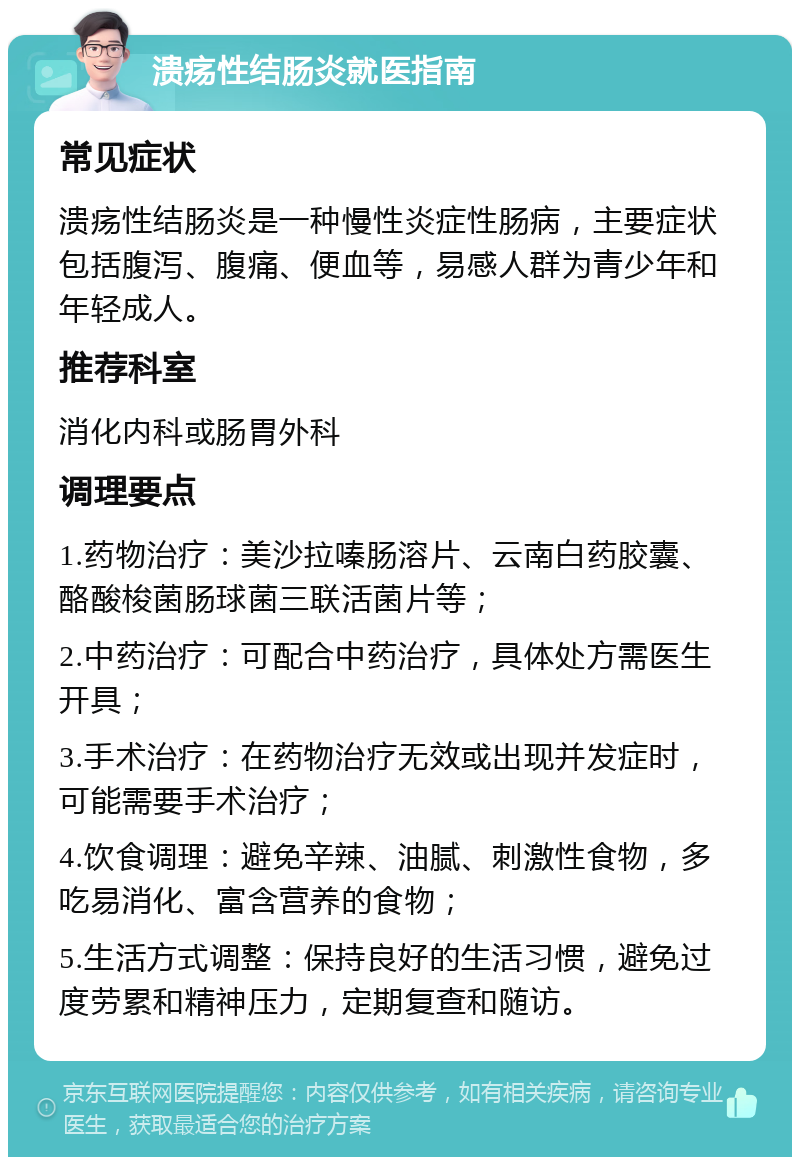 溃疡性结肠炎就医指南 常见症状 溃疡性结肠炎是一种慢性炎症性肠病，主要症状包括腹泻、腹痛、便血等，易感人群为青少年和年轻成人。 推荐科室 消化内科或肠胃外科 调理要点 1.药物治疗：美沙拉嗪肠溶片、云南白药胶囊、酪酸梭菌肠球菌三联活菌片等； 2.中药治疗：可配合中药治疗，具体处方需医生开具； 3.手术治疗：在药物治疗无效或出现并发症时，可能需要手术治疗； 4.饮食调理：避免辛辣、油腻、刺激性食物，多吃易消化、富含营养的食物； 5.生活方式调整：保持良好的生活习惯，避免过度劳累和精神压力，定期复查和随访。