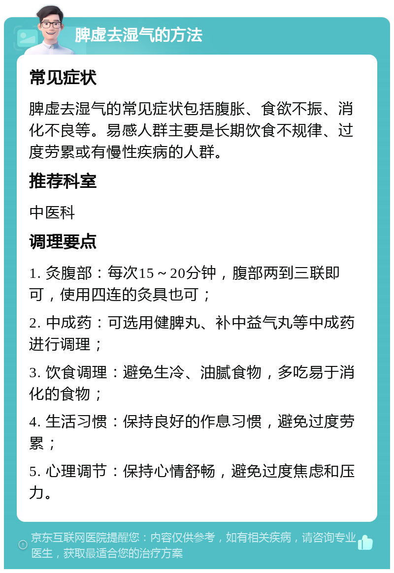 脾虚去湿气的方法 常见症状 脾虚去湿气的常见症状包括腹胀、食欲不振、消化不良等。易感人群主要是长期饮食不规律、过度劳累或有慢性疾病的人群。 推荐科室 中医科 调理要点 1. 灸腹部：每次15～20分钟，腹部两到三联即可，使用四连的灸具也可； 2. 中成药：可选用健脾丸、补中益气丸等中成药进行调理； 3. 饮食调理：避免生冷、油腻食物，多吃易于消化的食物； 4. 生活习惯：保持良好的作息习惯，避免过度劳累； 5. 心理调节：保持心情舒畅，避免过度焦虑和压力。