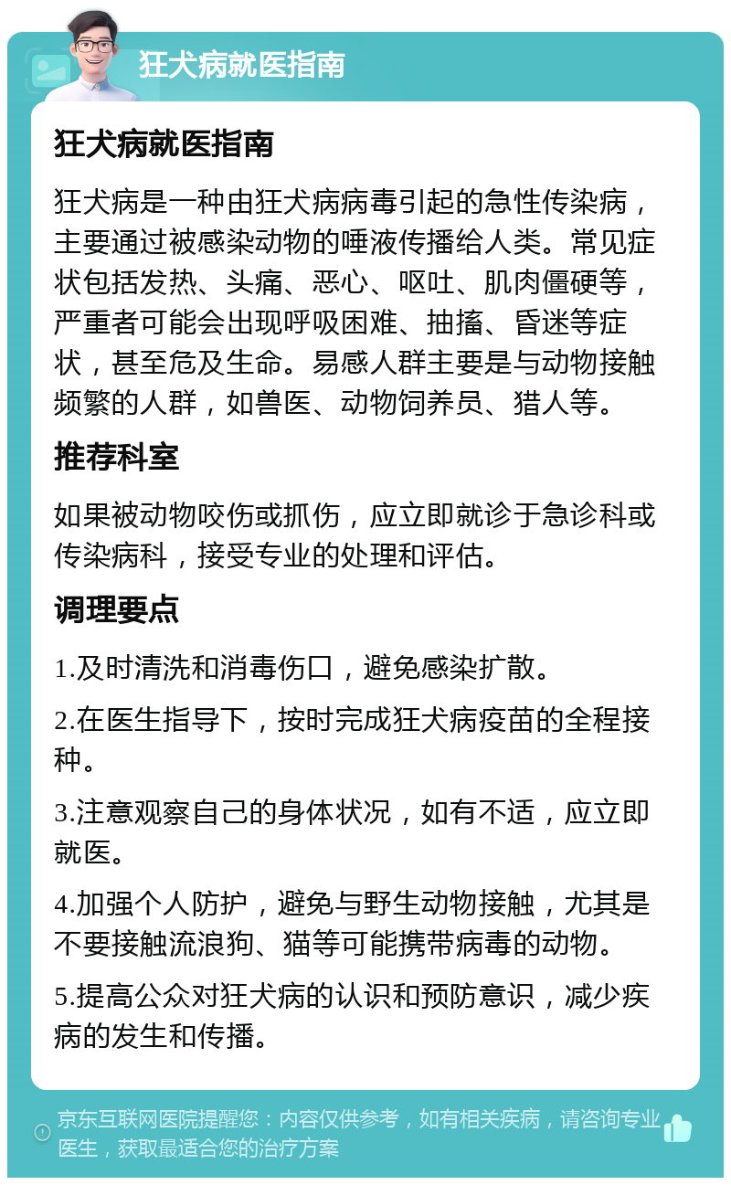 狂犬病就医指南 狂犬病就医指南 狂犬病是一种由狂犬病病毒引起的急性传染病，主要通过被感染动物的唾液传播给人类。常见症状包括发热、头痛、恶心、呕吐、肌肉僵硬等，严重者可能会出现呼吸困难、抽搐、昏迷等症状，甚至危及生命。易感人群主要是与动物接触频繁的人群，如兽医、动物饲养员、猎人等。 推荐科室 如果被动物咬伤或抓伤，应立即就诊于急诊科或传染病科，接受专业的处理和评估。 调理要点 1.及时清洗和消毒伤口，避免感染扩散。 2.在医生指导下，按时完成狂犬病疫苗的全程接种。 3.注意观察自己的身体状况，如有不适，应立即就医。 4.加强个人防护，避免与野生动物接触，尤其是不要接触流浪狗、猫等可能携带病毒的动物。 5.提高公众对狂犬病的认识和预防意识，减少疾病的发生和传播。