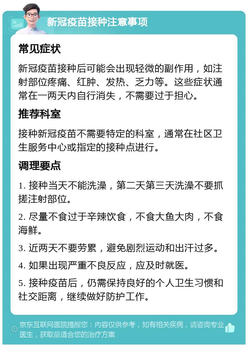 新冠疫苗接种注意事项 常见症状 新冠疫苗接种后可能会出现轻微的副作用，如注射部位疼痛、红肿、发热、乏力等。这些症状通常在一两天内自行消失，不需要过于担心。 推荐科室 接种新冠疫苗不需要特定的科室，通常在社区卫生服务中心或指定的接种点进行。 调理要点 1. 接种当天不能洗澡，第二天第三天洗澡不要抓搓注射部位。 2. 尽量不食过于辛辣饮食，不食大鱼大肉，不食海鲜。 3. 近两天不要劳累，避免剧烈运动和出汗过多。 4. 如果出现严重不良反应，应及时就医。 5. 接种疫苗后，仍需保持良好的个人卫生习惯和社交距离，继续做好防护工作。