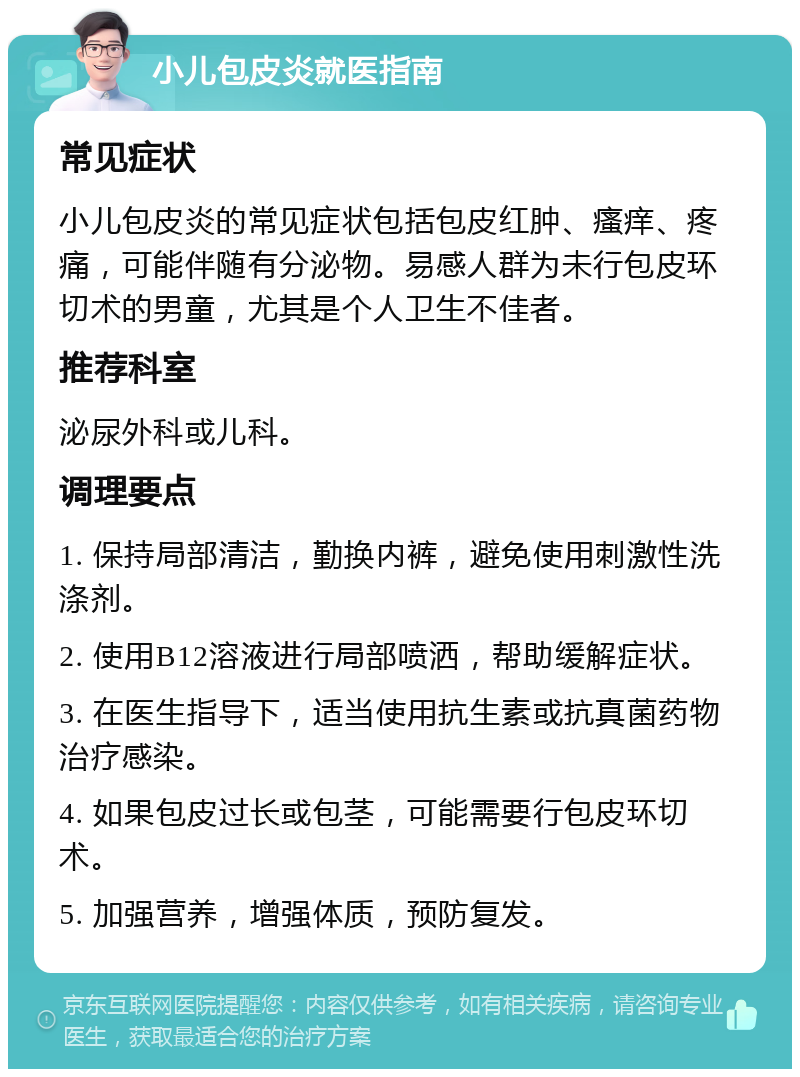 小儿包皮炎就医指南 常见症状 小儿包皮炎的常见症状包括包皮红肿、瘙痒、疼痛，可能伴随有分泌物。易感人群为未行包皮环切术的男童，尤其是个人卫生不佳者。 推荐科室 泌尿外科或儿科。 调理要点 1. 保持局部清洁，勤换内裤，避免使用刺激性洗涤剂。 2. 使用B12溶液进行局部喷洒，帮助缓解症状。 3. 在医生指导下，适当使用抗生素或抗真菌药物治疗感染。 4. 如果包皮过长或包茎，可能需要行包皮环切术。 5. 加强营养，增强体质，预防复发。