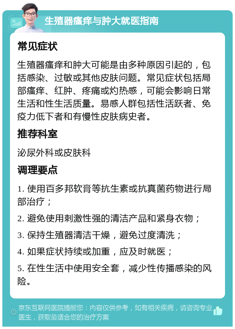 生殖器瘙痒与肿大就医指南 常见症状 生殖器瘙痒和肿大可能是由多种原因引起的，包括感染、过敏或其他皮肤问题。常见症状包括局部瘙痒、红肿、疼痛或灼热感，可能会影响日常生活和性生活质量。易感人群包括性活跃者、免疫力低下者和有慢性皮肤病史者。 推荐科室 泌尿外科或皮肤科 调理要点 1. 使用百多邦软膏等抗生素或抗真菌药物进行局部治疗； 2. 避免使用刺激性强的清洁产品和紧身衣物； 3. 保持生殖器清洁干燥，避免过度清洗； 4. 如果症状持续或加重，应及时就医； 5. 在性生活中使用安全套，减少性传播感染的风险。