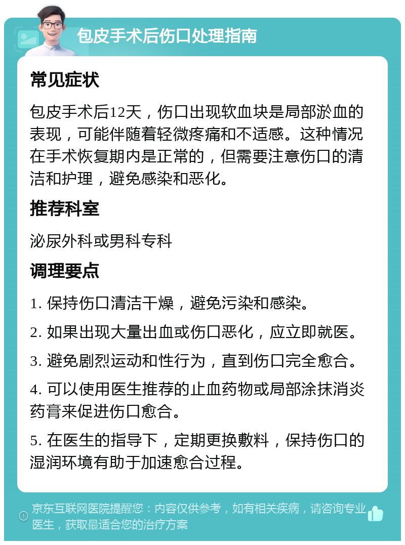 包皮手术后伤口处理指南 常见症状 包皮手术后12天，伤口出现软血块是局部淤血的表现，可能伴随着轻微疼痛和不适感。这种情况在手术恢复期内是正常的，但需要注意伤口的清洁和护理，避免感染和恶化。 推荐科室 泌尿外科或男科专科 调理要点 1. 保持伤口清洁干燥，避免污染和感染。 2. 如果出现大量出血或伤口恶化，应立即就医。 3. 避免剧烈运动和性行为，直到伤口完全愈合。 4. 可以使用医生推荐的止血药物或局部涂抹消炎药膏来促进伤口愈合。 5. 在医生的指导下，定期更换敷料，保持伤口的湿润环境有助于加速愈合过程。