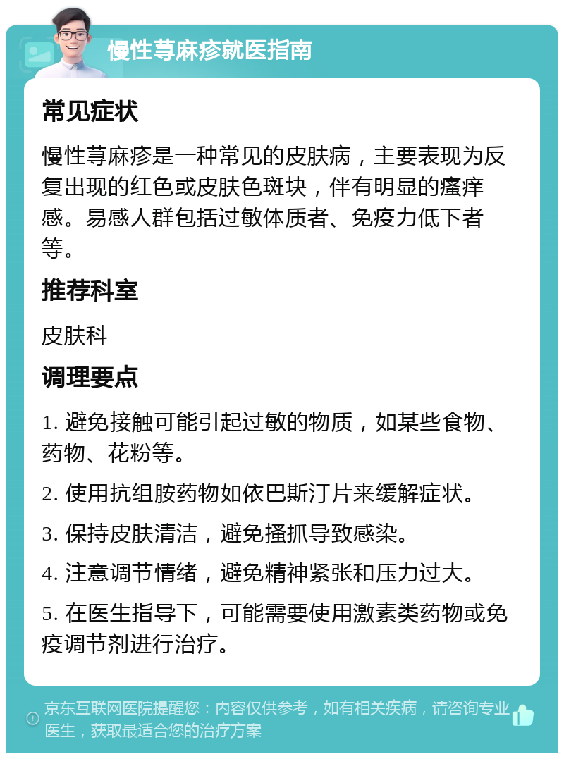 慢性荨麻疹就医指南 常见症状 慢性荨麻疹是一种常见的皮肤病，主要表现为反复出现的红色或皮肤色斑块，伴有明显的瘙痒感。易感人群包括过敏体质者、免疫力低下者等。 推荐科室 皮肤科 调理要点 1. 避免接触可能引起过敏的物质，如某些食物、药物、花粉等。 2. 使用抗组胺药物如依巴斯汀片来缓解症状。 3. 保持皮肤清洁，避免搔抓导致感染。 4. 注意调节情绪，避免精神紧张和压力过大。 5. 在医生指导下，可能需要使用激素类药物或免疫调节剂进行治疗。