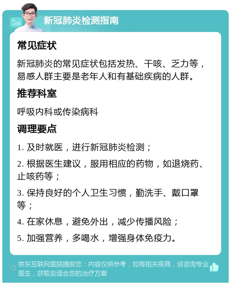 新冠肺炎检测指南 常见症状 新冠肺炎的常见症状包括发热、干咳、乏力等，易感人群主要是老年人和有基础疾病的人群。 推荐科室 呼吸内科或传染病科 调理要点 1. 及时就医，进行新冠肺炎检测； 2. 根据医生建议，服用相应的药物，如退烧药、止咳药等； 3. 保持良好的个人卫生习惯，勤洗手、戴口罩等； 4. 在家休息，避免外出，减少传播风险； 5. 加强营养，多喝水，增强身体免疫力。