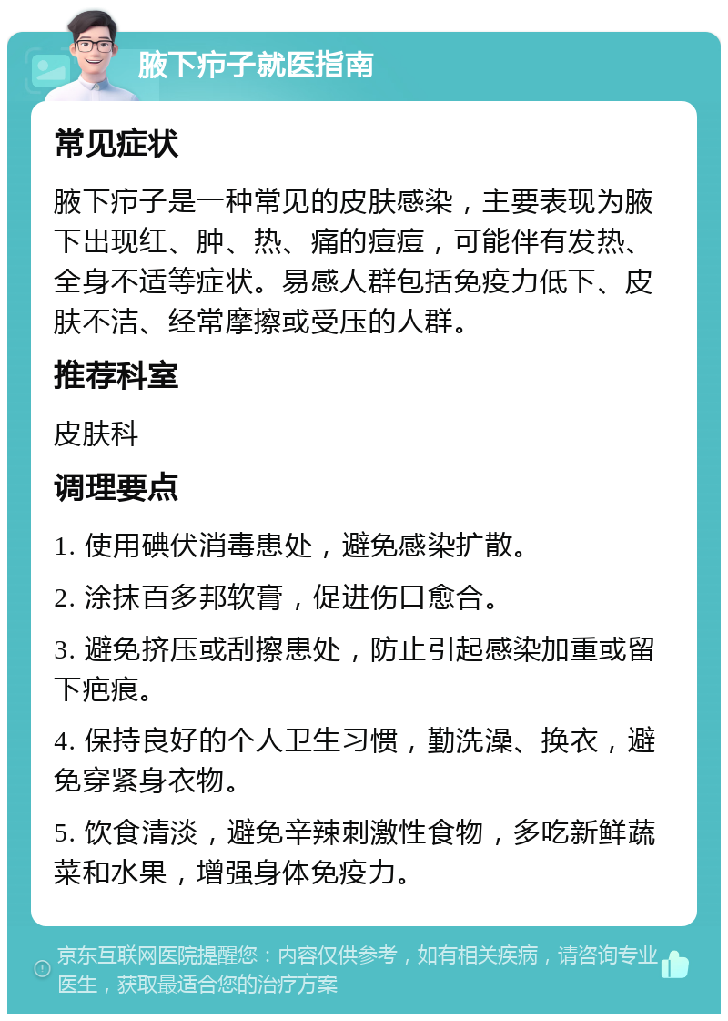 腋下疖子就医指南 常见症状 腋下疖子是一种常见的皮肤感染，主要表现为腋下出现红、肿、热、痛的痘痘，可能伴有发热、全身不适等症状。易感人群包括免疫力低下、皮肤不洁、经常摩擦或受压的人群。 推荐科室 皮肤科 调理要点 1. 使用碘伏消毒患处，避免感染扩散。 2. 涂抹百多邦软膏，促进伤口愈合。 3. 避免挤压或刮擦患处，防止引起感染加重或留下疤痕。 4. 保持良好的个人卫生习惯，勤洗澡、换衣，避免穿紧身衣物。 5. 饮食清淡，避免辛辣刺激性食物，多吃新鲜蔬菜和水果，增强身体免疫力。