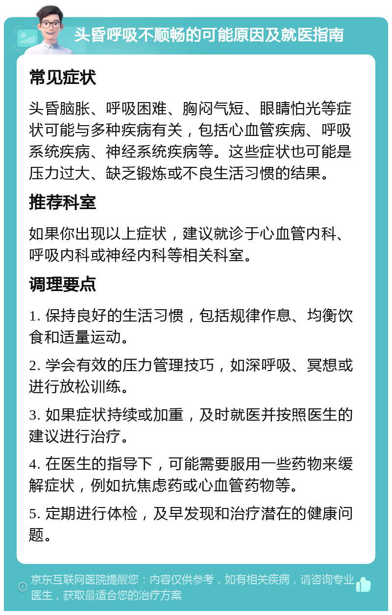 头昏呼吸不顺畅的可能原因及就医指南 常见症状 头昏脑胀、呼吸困难、胸闷气短、眼睛怕光等症状可能与多种疾病有关，包括心血管疾病、呼吸系统疾病、神经系统疾病等。这些症状也可能是压力过大、缺乏锻炼或不良生活习惯的结果。 推荐科室 如果你出现以上症状，建议就诊于心血管内科、呼吸内科或神经内科等相关科室。 调理要点 1. 保持良好的生活习惯，包括规律作息、均衡饮食和适量运动。 2. 学会有效的压力管理技巧，如深呼吸、冥想或进行放松训练。 3. 如果症状持续或加重，及时就医并按照医生的建议进行治疗。 4. 在医生的指导下，可能需要服用一些药物来缓解症状，例如抗焦虑药或心血管药物等。 5. 定期进行体检，及早发现和治疗潜在的健康问题。