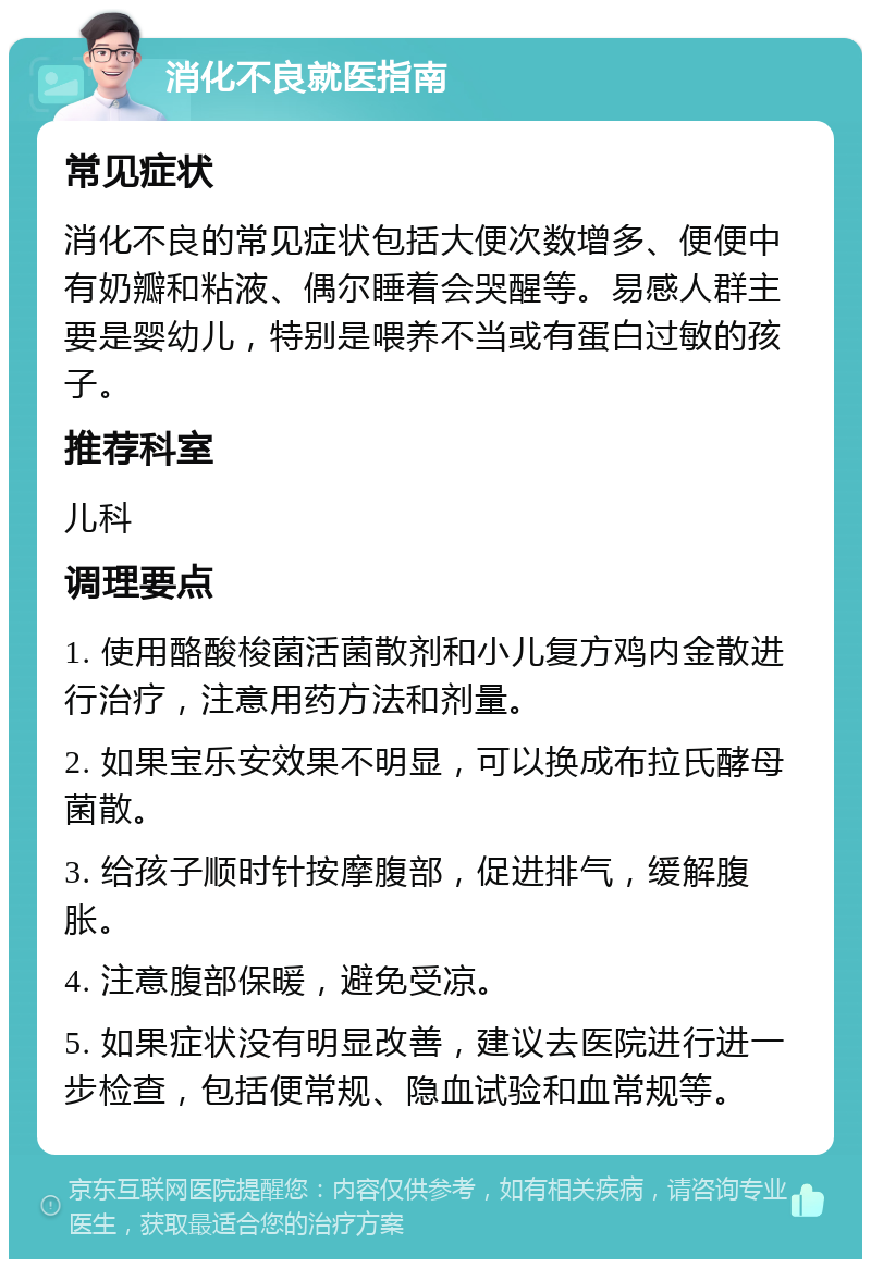 消化不良就医指南 常见症状 消化不良的常见症状包括大便次数增多、便便中有奶瓣和粘液、偶尔睡着会哭醒等。易感人群主要是婴幼儿，特别是喂养不当或有蛋白过敏的孩子。 推荐科室 儿科 调理要点 1. 使用酪酸梭菌活菌散剂和小儿复方鸡内金散进行治疗，注意用药方法和剂量。 2. 如果宝乐安效果不明显，可以换成布拉氏酵母菌散。 3. 给孩子顺时针按摩腹部，促进排气，缓解腹胀。 4. 注意腹部保暖，避免受凉。 5. 如果症状没有明显改善，建议去医院进行进一步检查，包括便常规、隐血试验和血常规等。