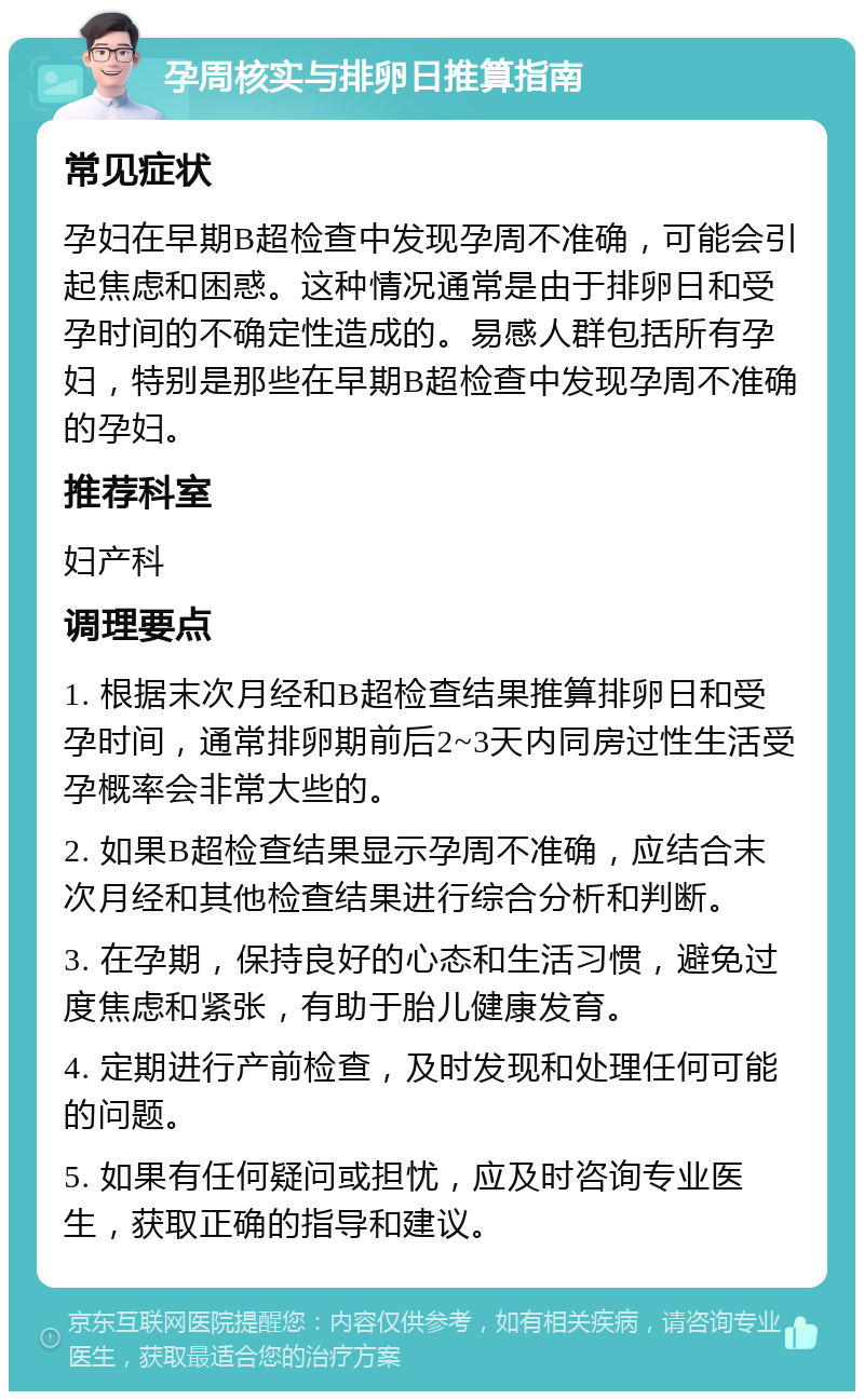 孕周核实与排卵日推算指南 常见症状 孕妇在早期B超检查中发现孕周不准确，可能会引起焦虑和困惑。这种情况通常是由于排卵日和受孕时间的不确定性造成的。易感人群包括所有孕妇，特别是那些在早期B超检查中发现孕周不准确的孕妇。 推荐科室 妇产科 调理要点 1. 根据末次月经和B超检查结果推算排卵日和受孕时间，通常排卵期前后2~3天内同房过性生活受孕概率会非常大些的。 2. 如果B超检查结果显示孕周不准确，应结合末次月经和其他检查结果进行综合分析和判断。 3. 在孕期，保持良好的心态和生活习惯，避免过度焦虑和紧张，有助于胎儿健康发育。 4. 定期进行产前检查，及时发现和处理任何可能的问题。 5. 如果有任何疑问或担忧，应及时咨询专业医生，获取正确的指导和建议。