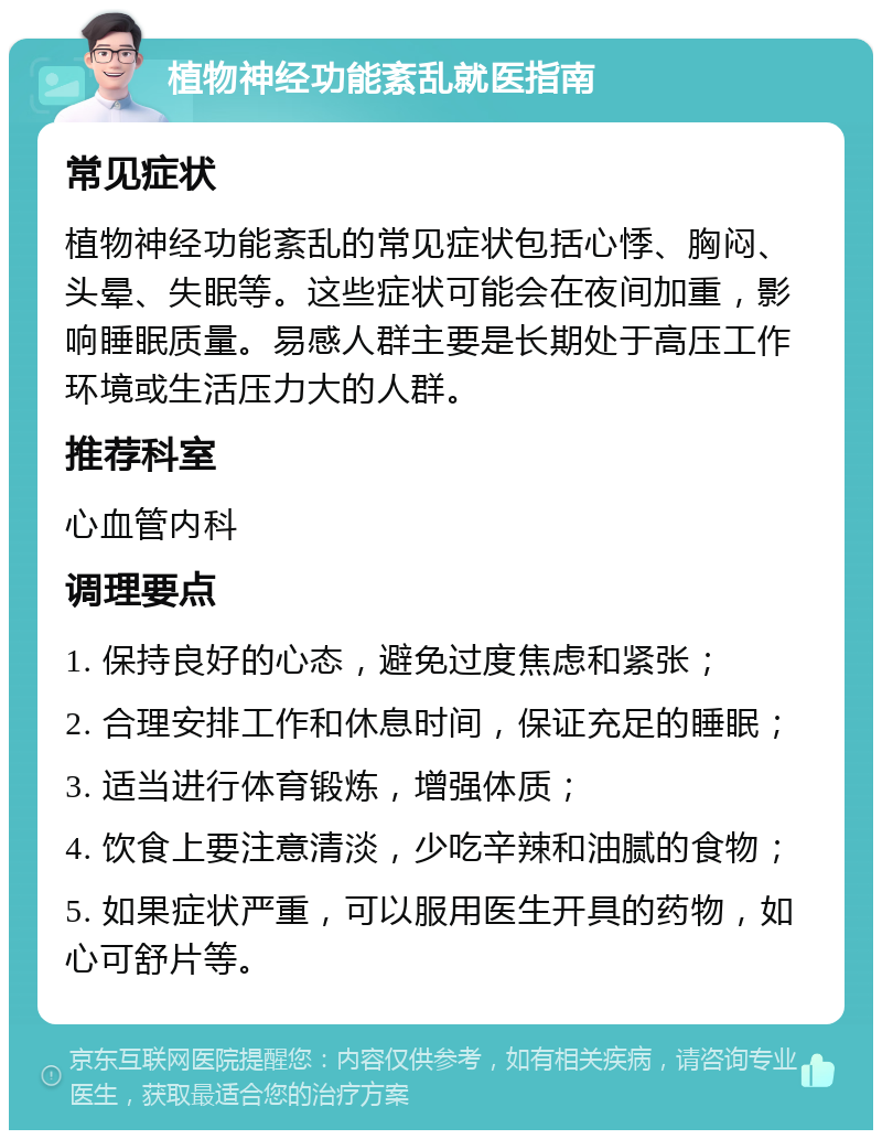 植物神经功能紊乱就医指南 常见症状 植物神经功能紊乱的常见症状包括心悸、胸闷、头晕、失眠等。这些症状可能会在夜间加重，影响睡眠质量。易感人群主要是长期处于高压工作环境或生活压力大的人群。 推荐科室 心血管内科 调理要点 1. 保持良好的心态，避免过度焦虑和紧张； 2. 合理安排工作和休息时间，保证充足的睡眠； 3. 适当进行体育锻炼，增强体质； 4. 饮食上要注意清淡，少吃辛辣和油腻的食物； 5. 如果症状严重，可以服用医生开具的药物，如心可舒片等。