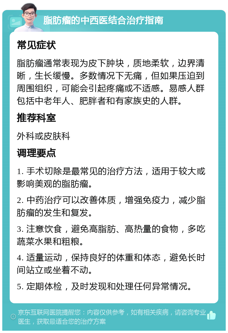 脂肪瘤的中西医结合治疗指南 常见症状 脂肪瘤通常表现为皮下肿块，质地柔软，边界清晰，生长缓慢。多数情况下无痛，但如果压迫到周围组织，可能会引起疼痛或不适感。易感人群包括中老年人、肥胖者和有家族史的人群。 推荐科室 外科或皮肤科 调理要点 1. 手术切除是最常见的治疗方法，适用于较大或影响美观的脂肪瘤。 2. 中药治疗可以改善体质，增强免疫力，减少脂肪瘤的发生和复发。 3. 注意饮食，避免高脂肪、高热量的食物，多吃蔬菜水果和粗粮。 4. 适量运动，保持良好的体重和体态，避免长时间站立或坐着不动。 5. 定期体检，及时发现和处理任何异常情况。