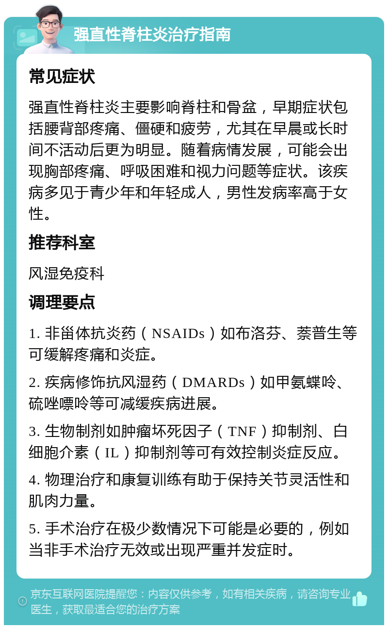 强直性脊柱炎治疗指南 常见症状 强直性脊柱炎主要影响脊柱和骨盆，早期症状包括腰背部疼痛、僵硬和疲劳，尤其在早晨或长时间不活动后更为明显。随着病情发展，可能会出现胸部疼痛、呼吸困难和视力问题等症状。该疾病多见于青少年和年轻成人，男性发病率高于女性。 推荐科室 风湿免疫科 调理要点 1. 非甾体抗炎药（NSAIDs）如布洛芬、萘普生等可缓解疼痛和炎症。 2. 疾病修饰抗风湿药（DMARDs）如甲氨蝶呤、硫唑嘌呤等可减缓疾病进展。 3. 生物制剂如肿瘤坏死因子（TNF）抑制剂、白细胞介素（IL）抑制剂等可有效控制炎症反应。 4. 物理治疗和康复训练有助于保持关节灵活性和肌肉力量。 5. 手术治疗在极少数情况下可能是必要的，例如当非手术治疗无效或出现严重并发症时。