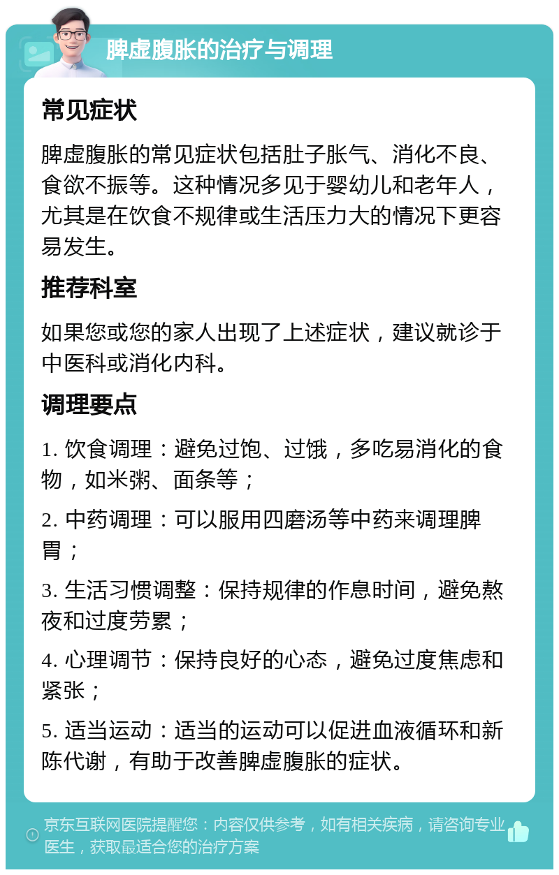 脾虚腹胀的治疗与调理 常见症状 脾虚腹胀的常见症状包括肚子胀气、消化不良、食欲不振等。这种情况多见于婴幼儿和老年人，尤其是在饮食不规律或生活压力大的情况下更容易发生。 推荐科室 如果您或您的家人出现了上述症状，建议就诊于中医科或消化内科。 调理要点 1. 饮食调理：避免过饱、过饿，多吃易消化的食物，如米粥、面条等； 2. 中药调理：可以服用四磨汤等中药来调理脾胃； 3. 生活习惯调整：保持规律的作息时间，避免熬夜和过度劳累； 4. 心理调节：保持良好的心态，避免过度焦虑和紧张； 5. 适当运动：适当的运动可以促进血液循环和新陈代谢，有助于改善脾虚腹胀的症状。