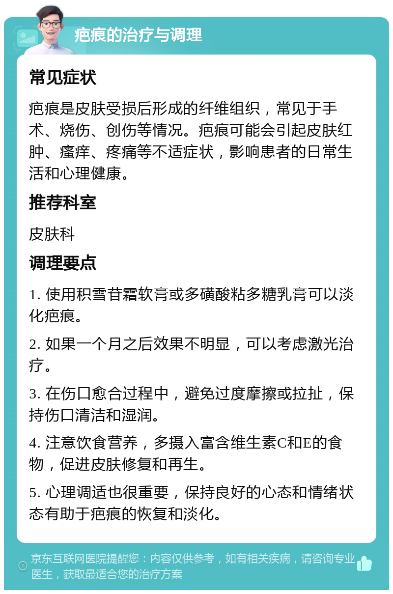 疤痕的治疗与调理 常见症状 疤痕是皮肤受损后形成的纤维组织，常见于手术、烧伤、创伤等情况。疤痕可能会引起皮肤红肿、瘙痒、疼痛等不适症状，影响患者的日常生活和心理健康。 推荐科室 皮肤科 调理要点 1. 使用积雪苷霜软膏或多磺酸粘多糖乳膏可以淡化疤痕。 2. 如果一个月之后效果不明显，可以考虑激光治疗。 3. 在伤口愈合过程中，避免过度摩擦或拉扯，保持伤口清洁和湿润。 4. 注意饮食营养，多摄入富含维生素C和E的食物，促进皮肤修复和再生。 5. 心理调适也很重要，保持良好的心态和情绪状态有助于疤痕的恢复和淡化。