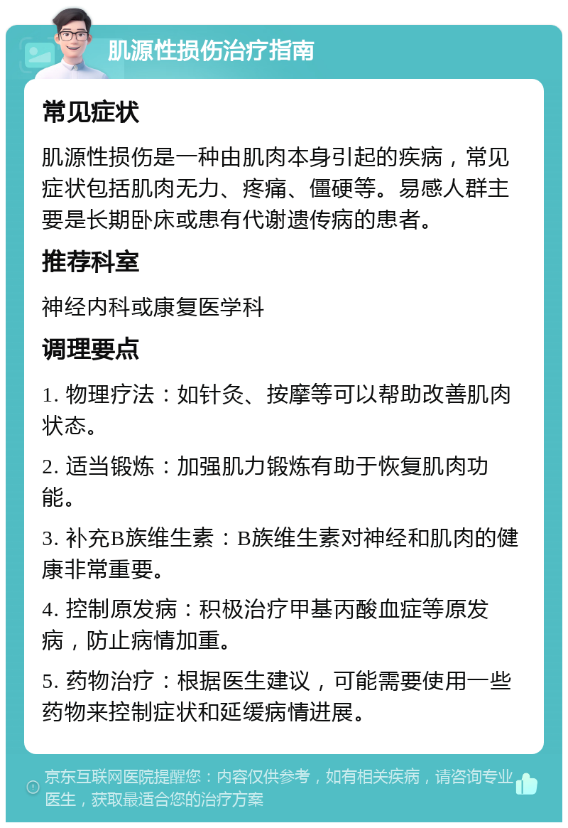 肌源性损伤治疗指南 常见症状 肌源性损伤是一种由肌肉本身引起的疾病，常见症状包括肌肉无力、疼痛、僵硬等。易感人群主要是长期卧床或患有代谢遗传病的患者。 推荐科室 神经内科或康复医学科 调理要点 1. 物理疗法：如针灸、按摩等可以帮助改善肌肉状态。 2. 适当锻炼：加强肌力锻炼有助于恢复肌肉功能。 3. 补充B族维生素：B族维生素对神经和肌肉的健康非常重要。 4. 控制原发病：积极治疗甲基丙酸血症等原发病，防止病情加重。 5. 药物治疗：根据医生建议，可能需要使用一些药物来控制症状和延缓病情进展。