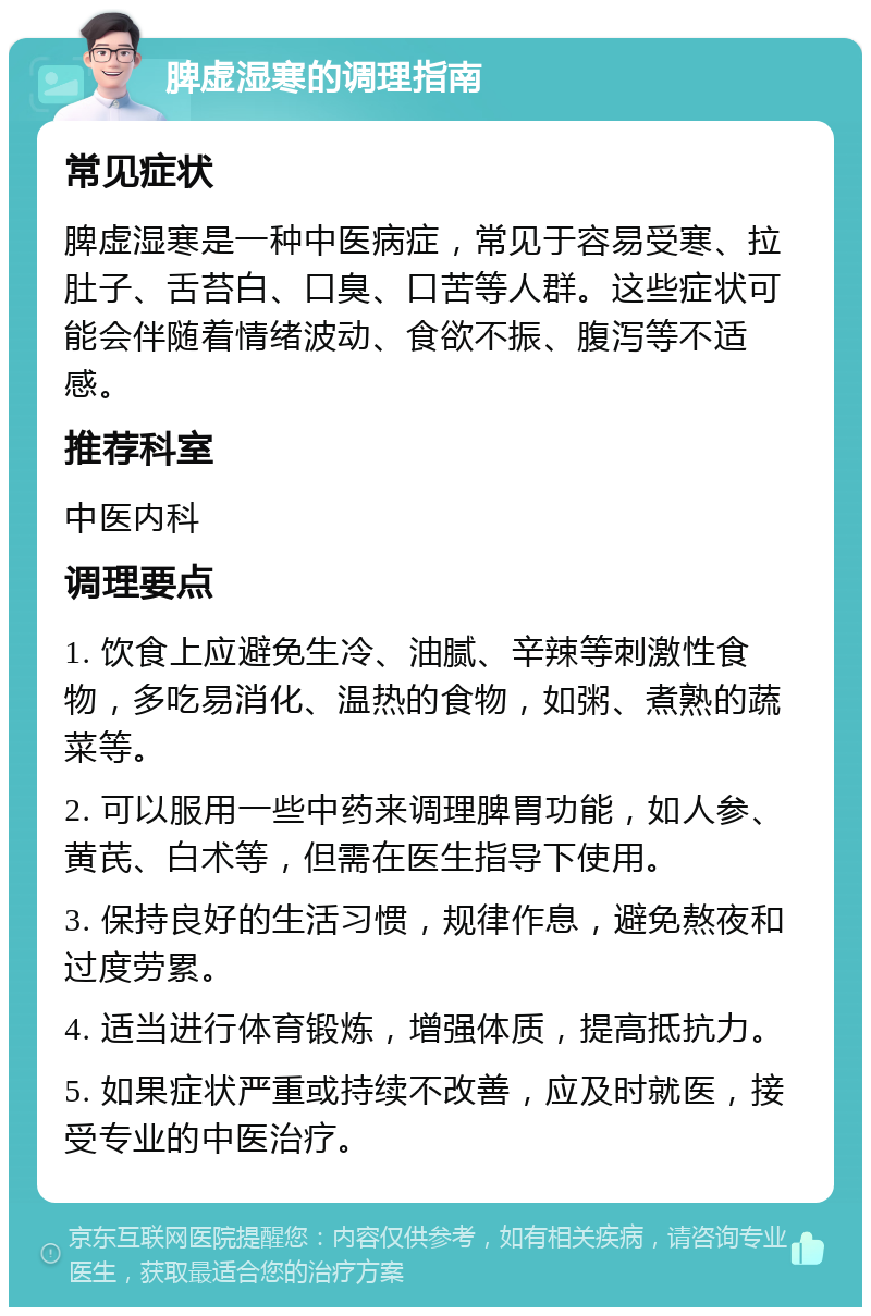 脾虚湿寒的调理指南 常见症状 脾虚湿寒是一种中医病症，常见于容易受寒、拉肚子、舌苔白、口臭、口苦等人群。这些症状可能会伴随着情绪波动、食欲不振、腹泻等不适感。 推荐科室 中医内科 调理要点 1. 饮食上应避免生冷、油腻、辛辣等刺激性食物，多吃易消化、温热的食物，如粥、煮熟的蔬菜等。 2. 可以服用一些中药来调理脾胃功能，如人参、黄芪、白术等，但需在医生指导下使用。 3. 保持良好的生活习惯，规律作息，避免熬夜和过度劳累。 4. 适当进行体育锻炼，增强体质，提高抵抗力。 5. 如果症状严重或持续不改善，应及时就医，接受专业的中医治疗。