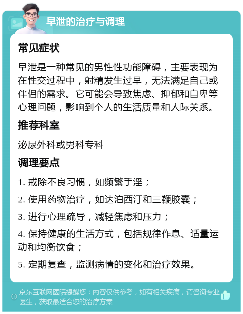 早泄的治疗与调理 常见症状 早泄是一种常见的男性性功能障碍，主要表现为在性交过程中，射精发生过早，无法满足自己或伴侣的需求。它可能会导致焦虑、抑郁和自卑等心理问题，影响到个人的生活质量和人际关系。 推荐科室 泌尿外科或男科专科 调理要点 1. 戒除不良习惯，如频繁手淫； 2. 使用药物治疗，如达泊西汀和三鞭胶囊； 3. 进行心理疏导，减轻焦虑和压力； 4. 保持健康的生活方式，包括规律作息、适量运动和均衡饮食； 5. 定期复查，监测病情的变化和治疗效果。