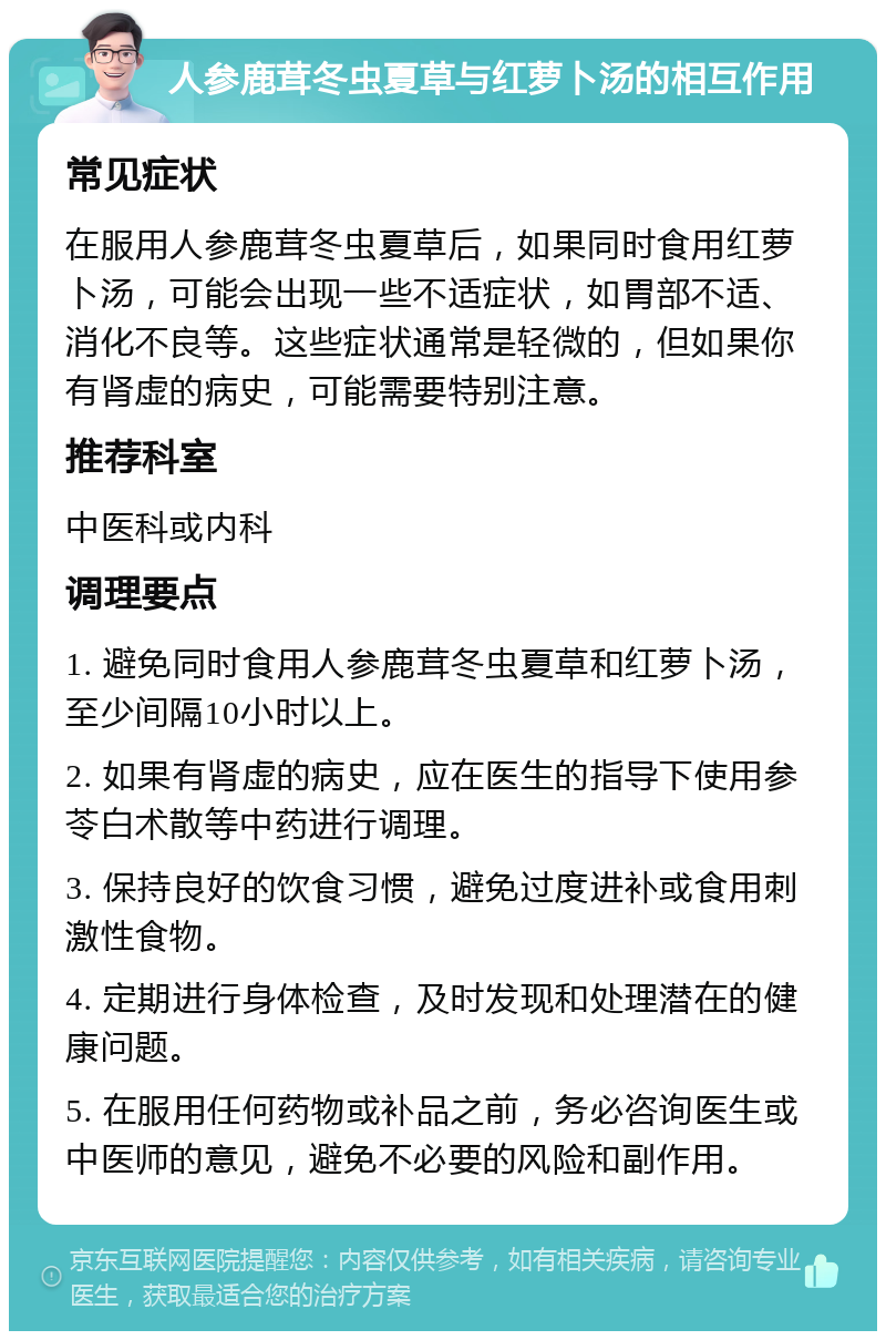 人参鹿茸冬虫夏草与红萝卜汤的相互作用 常见症状 在服用人参鹿茸冬虫夏草后，如果同时食用红萝卜汤，可能会出现一些不适症状，如胃部不适、消化不良等。这些症状通常是轻微的，但如果你有肾虚的病史，可能需要特别注意。 推荐科室 中医科或内科 调理要点 1. 避免同时食用人参鹿茸冬虫夏草和红萝卜汤，至少间隔10小时以上。 2. 如果有肾虚的病史，应在医生的指导下使用参苓白术散等中药进行调理。 3. 保持良好的饮食习惯，避免过度进补或食用刺激性食物。 4. 定期进行身体检查，及时发现和处理潜在的健康问题。 5. 在服用任何药物或补品之前，务必咨询医生或中医师的意见，避免不必要的风险和副作用。