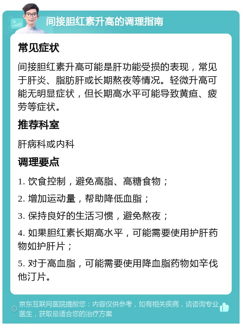 间接胆红素升高的调理指南 常见症状 间接胆红素升高可能是肝功能受损的表现，常见于肝炎、脂肪肝或长期熬夜等情况。轻微升高可能无明显症状，但长期高水平可能导致黄疸、疲劳等症状。 推荐科室 肝病科或内科 调理要点 1. 饮食控制，避免高脂、高糖食物； 2. 增加运动量，帮助降低血脂； 3. 保持良好的生活习惯，避免熬夜； 4. 如果胆红素长期高水平，可能需要使用护肝药物如护肝片； 5. 对于高血脂，可能需要使用降血脂药物如辛伐他汀片。