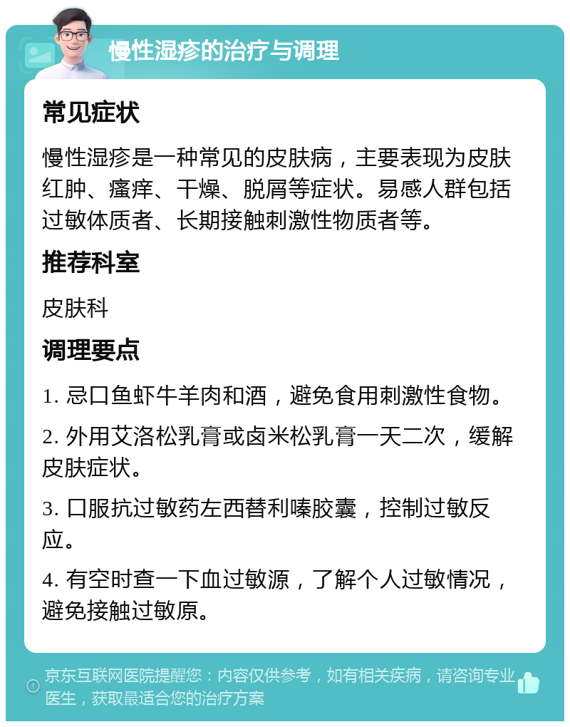 慢性湿疹的治疗与调理 常见症状 慢性湿疹是一种常见的皮肤病，主要表现为皮肤红肿、瘙痒、干燥、脱屑等症状。易感人群包括过敏体质者、长期接触刺激性物质者等。 推荐科室 皮肤科 调理要点 1. 忌口鱼虾牛羊肉和酒，避免食用刺激性食物。 2. 外用艾洛松乳膏或卤米松乳膏一天二次，缓解皮肤症状。 3. 口服抗过敏药左西替利嗪胶囊，控制过敏反应。 4. 有空时查一下血过敏源，了解个人过敏情况，避免接触过敏原。