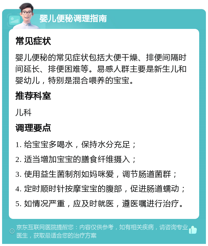 婴儿便秘调理指南 常见症状 婴儿便秘的常见症状包括大便干燥、排便间隔时间延长、排便困难等。易感人群主要是新生儿和婴幼儿，特别是混合喂养的宝宝。 推荐科室 儿科 调理要点 1. 给宝宝多喝水，保持水分充足； 2. 适当增加宝宝的膳食纤维摄入； 3. 使用益生菌制剂如妈咪爱，调节肠道菌群； 4. 定时顺时针按摩宝宝的腹部，促进肠道蠕动； 5. 如情况严重，应及时就医，遵医嘱进行治疗。