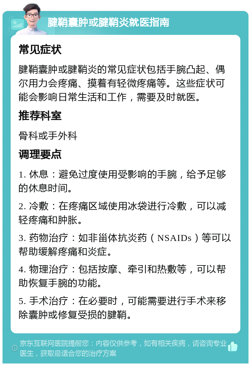 腱鞘囊肿或腱鞘炎就医指南 常见症状 腱鞘囊肿或腱鞘炎的常见症状包括手腕凸起、偶尔用力会疼痛、摸着有轻微疼痛等。这些症状可能会影响日常生活和工作，需要及时就医。 推荐科室 骨科或手外科 调理要点 1. 休息：避免过度使用受影响的手腕，给予足够的休息时间。 2. 冷敷：在疼痛区域使用冰袋进行冷敷，可以减轻疼痛和肿胀。 3. 药物治疗：如非甾体抗炎药（NSAIDs）等可以帮助缓解疼痛和炎症。 4. 物理治疗：包括按摩、牵引和热敷等，可以帮助恢复手腕的功能。 5. 手术治疗：在必要时，可能需要进行手术来移除囊肿或修复受损的腱鞘。