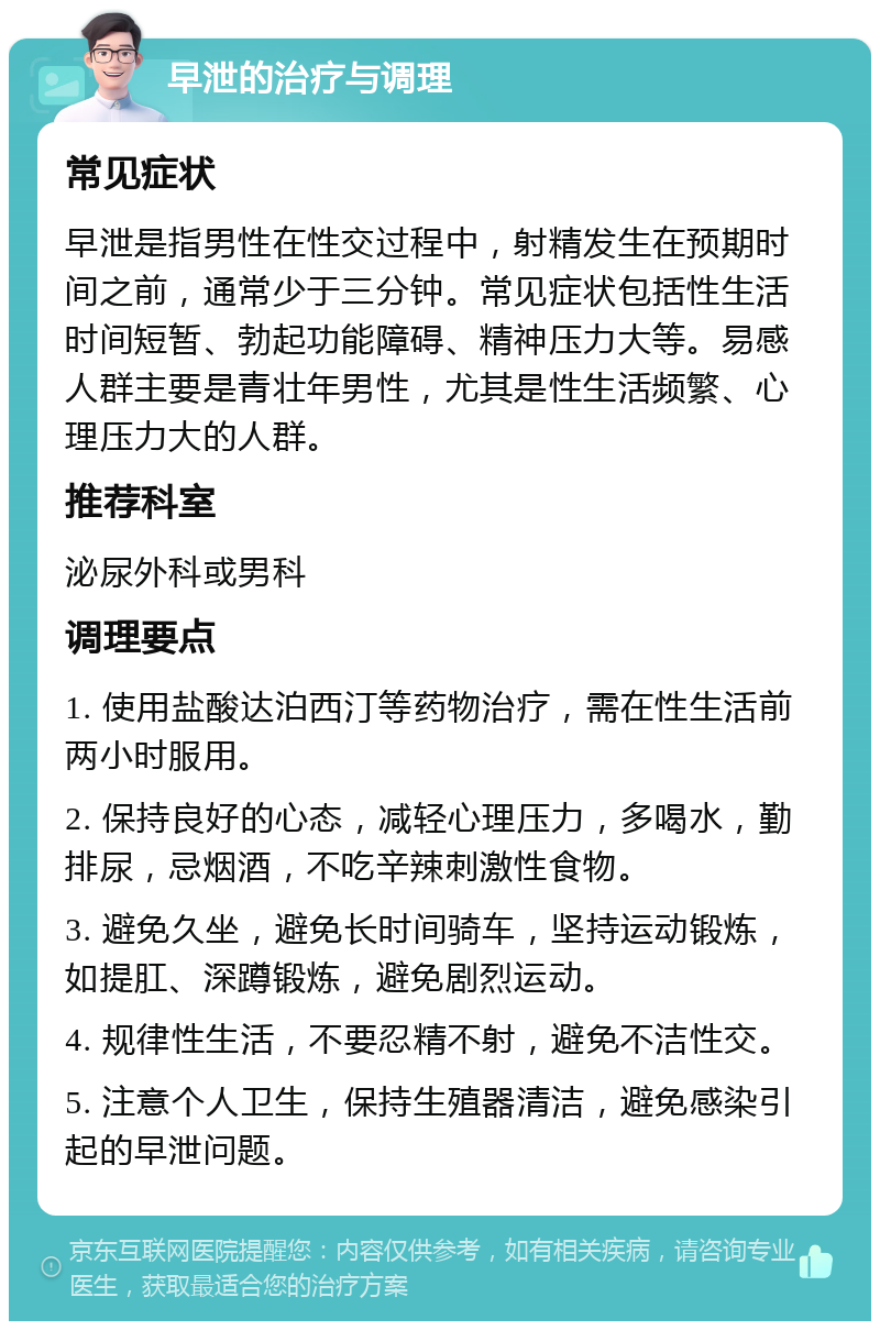 早泄的治疗与调理 常见症状 早泄是指男性在性交过程中，射精发生在预期时间之前，通常少于三分钟。常见症状包括性生活时间短暂、勃起功能障碍、精神压力大等。易感人群主要是青壮年男性，尤其是性生活频繁、心理压力大的人群。 推荐科室 泌尿外科或男科 调理要点 1. 使用盐酸达泊西汀等药物治疗，需在性生活前两小时服用。 2. 保持良好的心态，减轻心理压力，多喝水，勤排尿，忌烟酒，不吃辛辣刺激性食物。 3. 避免久坐，避免长时间骑车，坚持运动锻炼，如提肛、深蹲锻炼，避免剧烈运动。 4. 规律性生活，不要忍精不射，避免不洁性交。 5. 注意个人卫生，保持生殖器清洁，避免感染引起的早泄问题。