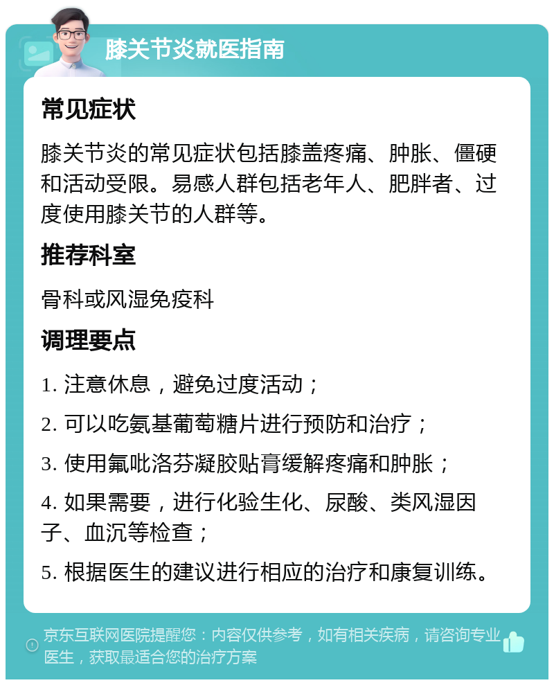 膝关节炎就医指南 常见症状 膝关节炎的常见症状包括膝盖疼痛、肿胀、僵硬和活动受限。易感人群包括老年人、肥胖者、过度使用膝关节的人群等。 推荐科室 骨科或风湿免疫科 调理要点 1. 注意休息，避免过度活动； 2. 可以吃氨基葡萄糖片进行预防和治疗； 3. 使用氟吡洛芬凝胶贴膏缓解疼痛和肿胀； 4. 如果需要，进行化验生化、尿酸、类风湿因子、血沉等检查； 5. 根据医生的建议进行相应的治疗和康复训练。