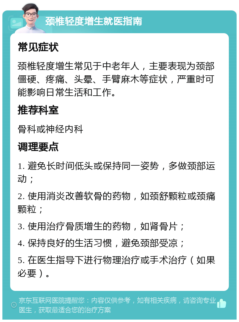 颈椎轻度增生就医指南 常见症状 颈椎轻度增生常见于中老年人，主要表现为颈部僵硬、疼痛、头晕、手臂麻木等症状，严重时可能影响日常生活和工作。 推荐科室 骨科或神经内科 调理要点 1. 避免长时间低头或保持同一姿势，多做颈部运动； 2. 使用消炎改善软骨的药物，如颈舒颗粒或颈痛颗粒； 3. 使用治疗骨质增生的药物，如肾骨片； 4. 保持良好的生活习惯，避免颈部受凉； 5. 在医生指导下进行物理治疗或手术治疗（如果必要）。