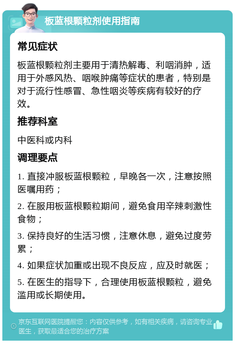 板蓝根颗粒剂使用指南 常见症状 板蓝根颗粒剂主要用于清热解毒、利咽消肿，适用于外感风热、咽喉肿痛等症状的患者，特别是对于流行性感冒、急性咽炎等疾病有较好的疗效。 推荐科室 中医科或内科 调理要点 1. 直接冲服板蓝根颗粒，早晚各一次，注意按照医嘱用药； 2. 在服用板蓝根颗粒期间，避免食用辛辣刺激性食物； 3. 保持良好的生活习惯，注意休息，避免过度劳累； 4. 如果症状加重或出现不良反应，应及时就医； 5. 在医生的指导下，合理使用板蓝根颗粒，避免滥用或长期使用。