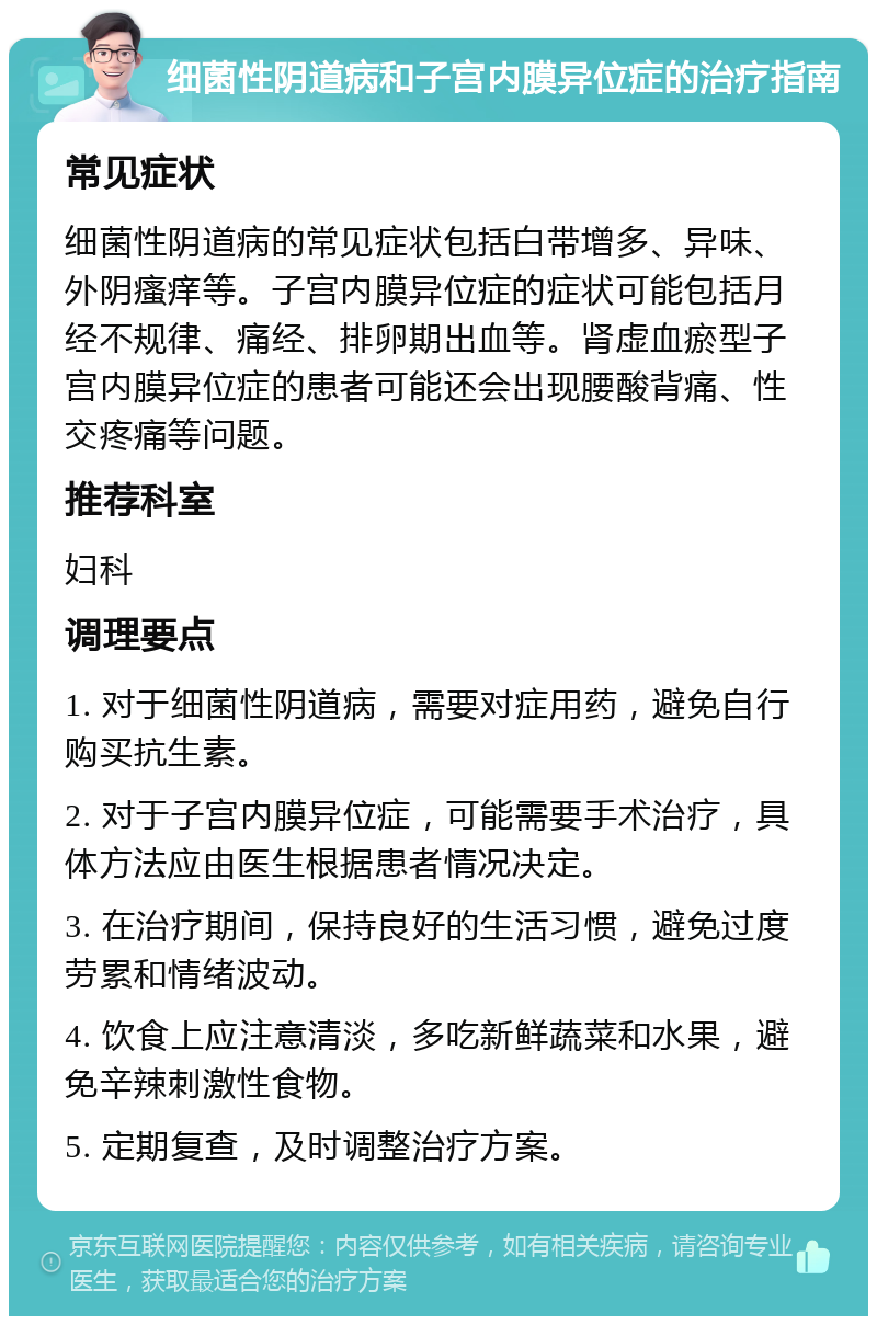 细菌性阴道病和子宫内膜异位症的治疗指南 常见症状 细菌性阴道病的常见症状包括白带增多、异味、外阴瘙痒等。子宫内膜异位症的症状可能包括月经不规律、痛经、排卵期出血等。肾虚血瘀型子宫内膜异位症的患者可能还会出现腰酸背痛、性交疼痛等问题。 推荐科室 妇科 调理要点 1. 对于细菌性阴道病，需要对症用药，避免自行购买抗生素。 2. 对于子宫内膜异位症，可能需要手术治疗，具体方法应由医生根据患者情况决定。 3. 在治疗期间，保持良好的生活习惯，避免过度劳累和情绪波动。 4. 饮食上应注意清淡，多吃新鲜蔬菜和水果，避免辛辣刺激性食物。 5. 定期复查，及时调整治疗方案。