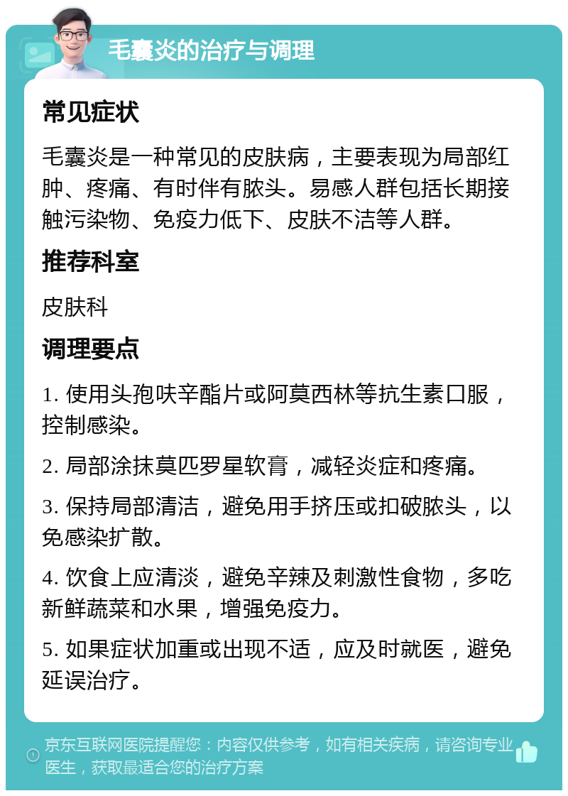 毛囊炎的治疗与调理 常见症状 毛囊炎是一种常见的皮肤病，主要表现为局部红肿、疼痛、有时伴有脓头。易感人群包括长期接触污染物、免疫力低下、皮肤不洁等人群。 推荐科室 皮肤科 调理要点 1. 使用头孢呋辛酯片或阿莫西林等抗生素口服，控制感染。 2. 局部涂抹莫匹罗星软膏，减轻炎症和疼痛。 3. 保持局部清洁，避免用手挤压或扣破脓头，以免感染扩散。 4. 饮食上应清淡，避免辛辣及刺激性食物，多吃新鲜蔬菜和水果，增强免疫力。 5. 如果症状加重或出现不适，应及时就医，避免延误治疗。