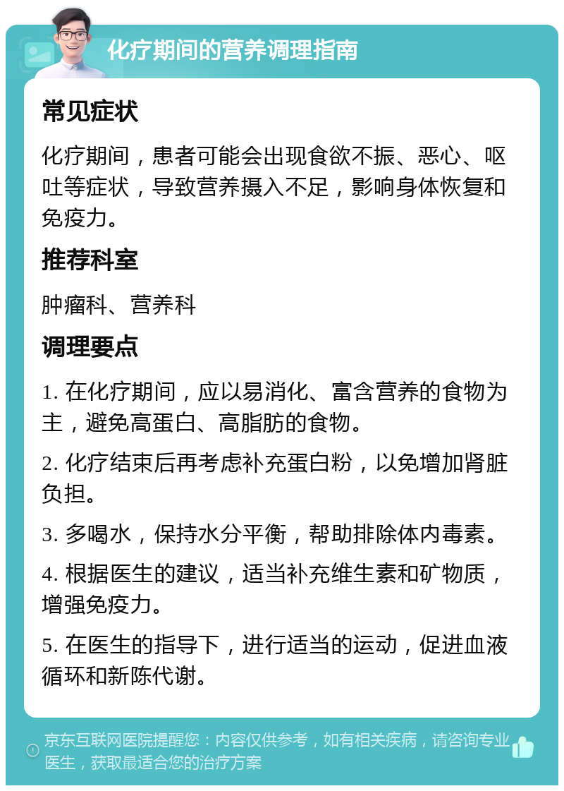 化疗期间的营养调理指南 常见症状 化疗期间，患者可能会出现食欲不振、恶心、呕吐等症状，导致营养摄入不足，影响身体恢复和免疫力。 推荐科室 肿瘤科、营养科 调理要点 1. 在化疗期间，应以易消化、富含营养的食物为主，避免高蛋白、高脂肪的食物。 2. 化疗结束后再考虑补充蛋白粉，以免增加肾脏负担。 3. 多喝水，保持水分平衡，帮助排除体内毒素。 4. 根据医生的建议，适当补充维生素和矿物质，增强免疫力。 5. 在医生的指导下，进行适当的运动，促进血液循环和新陈代谢。