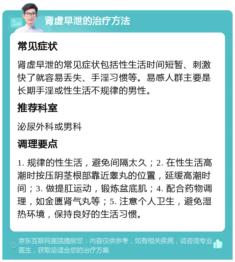 肾虚早泄的治疗方法 常见症状 肾虚早泄的常见症状包括性生活时间短暂、刺激快了就容易丢失、手淫习惯等。易感人群主要是长期手淫或性生活不规律的男性。 推荐科室 泌尿外科或男科 调理要点 1. 规律的性生活，避免间隔太久；2. 在性生活高潮时按压阴茎根部靠近睾丸的位置，延缓高潮时间；3. 做提肛运动，锻炼盆底肌；4. 配合药物调理，如金匮肾气丸等；5. 注意个人卫生，避免湿热环境，保持良好的生活习惯。