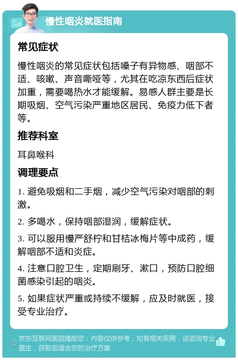 慢性咽炎就医指南 常见症状 慢性咽炎的常见症状包括嗓子有异物感、咽部不适、咳嗽、声音嘶哑等，尤其在吃凉东西后症状加重，需要喝热水才能缓解。易感人群主要是长期吸烟、空气污染严重地区居民、免疫力低下者等。 推荐科室 耳鼻喉科 调理要点 1. 避免吸烟和二手烟，减少空气污染对咽部的刺激。 2. 多喝水，保持咽部湿润，缓解症状。 3. 可以服用慢严舒柠和甘桔冰梅片等中成药，缓解咽部不适和炎症。 4. 注意口腔卫生，定期刷牙、漱口，预防口腔细菌感染引起的咽炎。 5. 如果症状严重或持续不缓解，应及时就医，接受专业治疗。