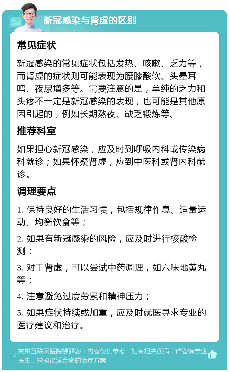 新冠感染与肾虚的区别 常见症状 新冠感染的常见症状包括发热、咳嗽、乏力等，而肾虚的症状则可能表现为腰膝酸软、头晕耳鸣、夜尿增多等。需要注意的是，单纯的乏力和头疼不一定是新冠感染的表现，也可能是其他原因引起的，例如长期熬夜、缺乏锻炼等。 推荐科室 如果担心新冠感染，应及时到呼吸内科或传染病科就诊；如果怀疑肾虚，应到中医科或肾内科就诊。 调理要点 1. 保持良好的生活习惯，包括规律作息、适量运动、均衡饮食等； 2. 如果有新冠感染的风险，应及时进行核酸检测； 3. 对于肾虚，可以尝试中药调理，如六味地黄丸等； 4. 注意避免过度劳累和精神压力； 5. 如果症状持续或加重，应及时就医寻求专业的医疗建议和治疗。