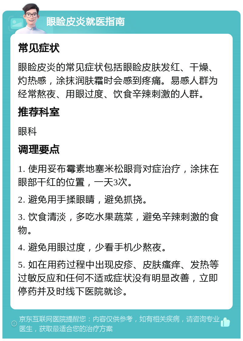 眼睑皮炎就医指南 常见症状 眼睑皮炎的常见症状包括眼睑皮肤发红、干燥、灼热感，涂抹润肤霜时会感到疼痛。易感人群为经常熬夜、用眼过度、饮食辛辣刺激的人群。 推荐科室 眼科 调理要点 1. 使用妥布霉素地塞米松眼膏对症治疗，涂抹在眼部干红的位置，一天3次。 2. 避免用手揉眼睛，避免抓挠。 3. 饮食清淡，多吃水果蔬菜，避免辛辣刺激的食物。 4. 避免用眼过度，少看手机少熬夜。 5. 如在用药过程中出现皮疹、皮肤瘙痒、发热等过敏反应和任何不适或症状没有明显改善，立即停药并及时线下医院就诊。