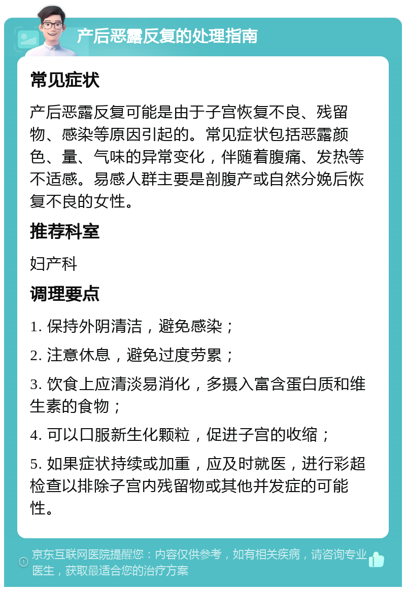 产后恶露反复的处理指南 常见症状 产后恶露反复可能是由于子宫恢复不良、残留物、感染等原因引起的。常见症状包括恶露颜色、量、气味的异常变化，伴随着腹痛、发热等不适感。易感人群主要是剖腹产或自然分娩后恢复不良的女性。 推荐科室 妇产科 调理要点 1. 保持外阴清洁，避免感染； 2. 注意休息，避免过度劳累； 3. 饮食上应清淡易消化，多摄入富含蛋白质和维生素的食物； 4. 可以口服新生化颗粒，促进子宫的收缩； 5. 如果症状持续或加重，应及时就医，进行彩超检查以排除子宫内残留物或其他并发症的可能性。