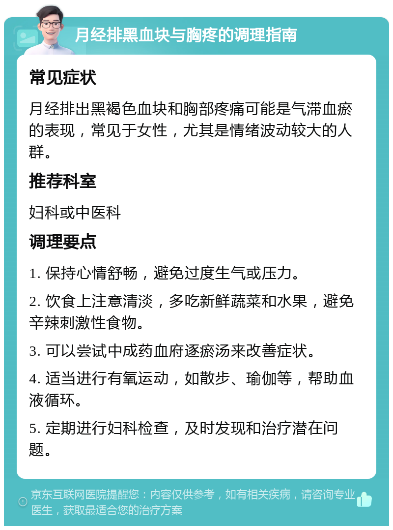 月经排黑血块与胸疼的调理指南 常见症状 月经排出黑褐色血块和胸部疼痛可能是气滞血瘀的表现，常见于女性，尤其是情绪波动较大的人群。 推荐科室 妇科或中医科 调理要点 1. 保持心情舒畅，避免过度生气或压力。 2. 饮食上注意清淡，多吃新鲜蔬菜和水果，避免辛辣刺激性食物。 3. 可以尝试中成药血府逐瘀汤来改善症状。 4. 适当进行有氧运动，如散步、瑜伽等，帮助血液循环。 5. 定期进行妇科检查，及时发现和治疗潜在问题。